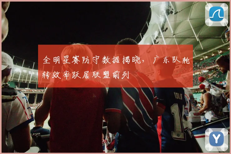 全明星赛防守数据揭晓，广东队轮转效率跃居联盟前列